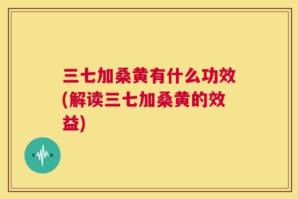 三七加桑黄有什么功效(解读三七加桑黄的效益) 三七加桑黄有什么功效(解读三七加桑黄的效益)