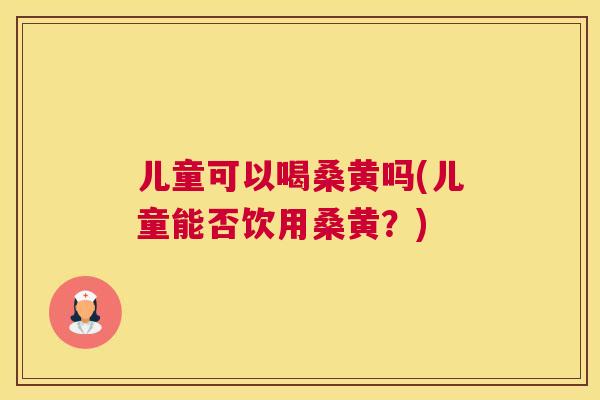 儿童可以喝桑黄吗(儿童能否饮用桑黄?) 儿童可以喝桑黄吗(儿童能否饮用桑黄?)