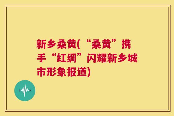 新乡桑黄(“桑黄”携手“红绸”闪耀新乡城市形象报道) 新乡桑黄(“桑黄”携手“红绸”闪耀新乡城市形象报道)