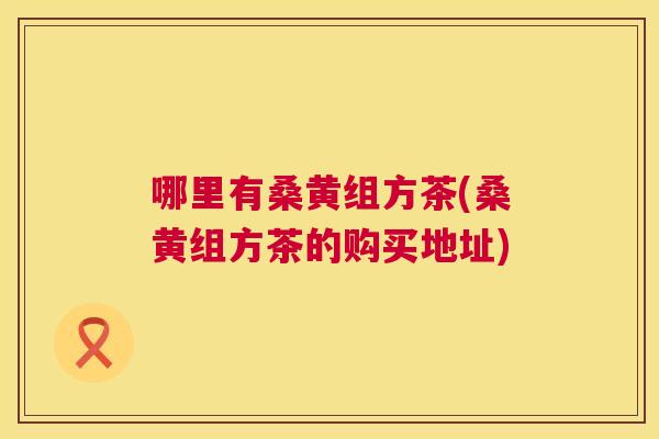 哪里有桑黄组方茶(桑黄组方茶的购买地址)