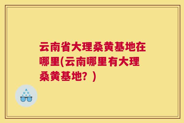 云南省大理桑黄基地在哪里(云南哪里有大理桑黄基地?) 云南省大理桑黄基地在哪里(云南哪里有大理桑黄基地?)