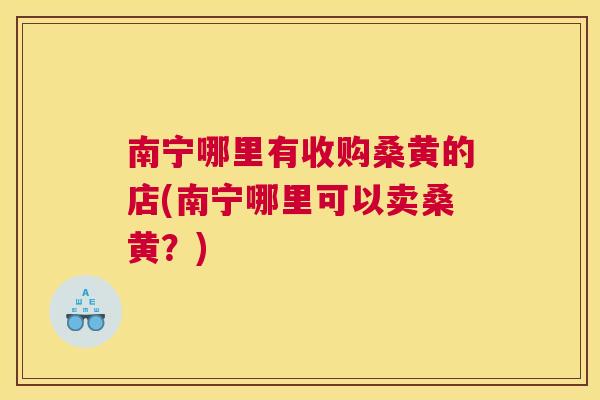 南宁哪里有收购桑黄的店(南宁哪里可以卖桑黄?) 南宁哪里有收购桑黄的店(南宁哪里可以卖桑黄?)