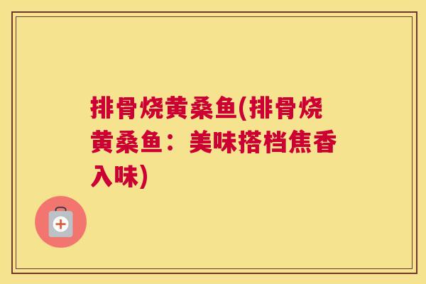 排骨烧黄桑鱼(排骨烧黄桑鱼:美味搭档焦香入味) 排骨烧黄桑鱼(排骨烧黄桑鱼:美味搭档焦香入味)