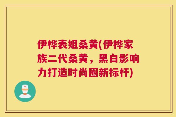 伊桦表姐桑黄(伊桦家族二代桑黄,黑白影响力打造时尚圈新标杆) 伊桦表姐桑黄(伊桦家族二代桑黄,黑白影响力打造时尚圈新标杆)