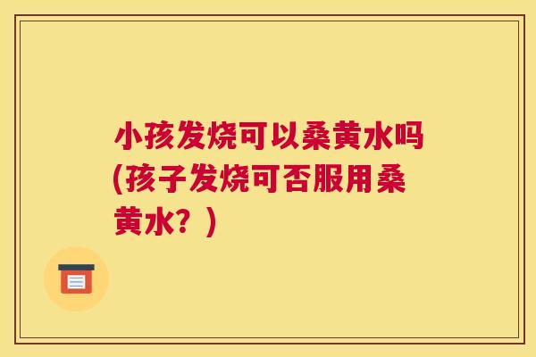 小孩发烧可以桑黄水吗(孩子发烧可否服用桑黄水?) 小孩发烧可以桑黄水吗(孩子发烧可否服用桑黄水?)