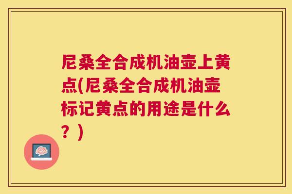 尼桑全合成机油壶上黄点(尼桑全合成机油壶标记黄点的用途是什么?) 尼桑全合成机油壶上黄点(尼桑全合成机油壶标记黄点的用途是什么?)