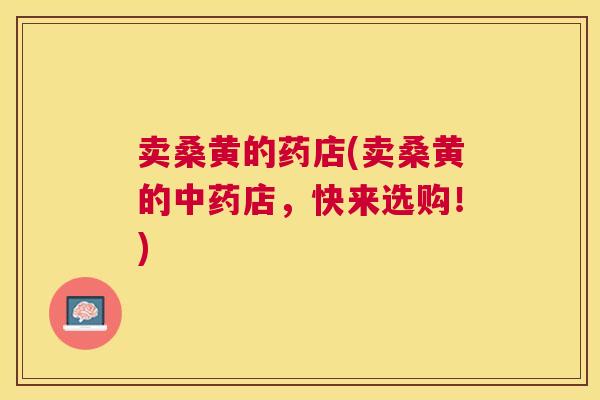 卖桑黄的药店(卖桑黄的店,快来选购!) 卖桑黄的药店(卖桑黄的店,快来选购!)