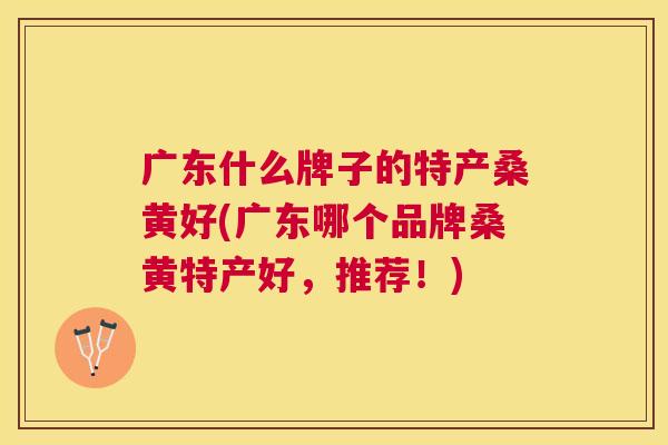 广东什么牌子的特产桑黄好(广东哪个品牌桑黄特产好,推荐!) 广东什么牌子的特产桑黄好(广东哪个品牌桑黄特产好,推荐!)