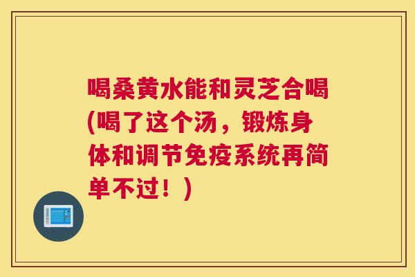 喝桑黄水能和灵芝合喝(喝了这个汤,锻炼身体和调节系统再简单不过!) 喝桑黄水能和灵芝合喝(喝了这个汤,锻炼身体和调节系统再简单不过!)
