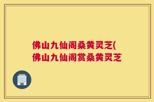 佛山九仙阁桑黄灵芝(佛山九仙阁赏桑黄灵芝 佛山九仙阁桑黄灵芝(佛山九仙阁赏桑黄灵芝