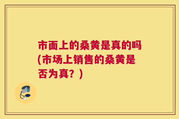 市面上的桑黄是真的吗(市场上销售的桑黄是否为真?) 市面上的桑黄是真的吗(市场上销售的桑黄是否为真?)