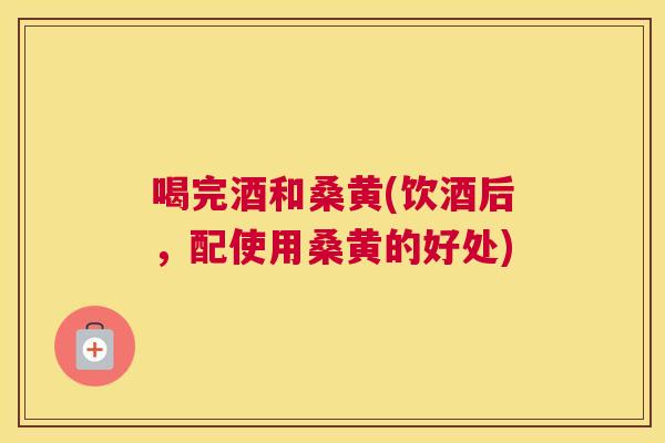 喝完酒和桑黄(饮酒后,配使用桑黄的好处) 喝完酒和桑黄(饮酒后,配使用桑黄的好处)
