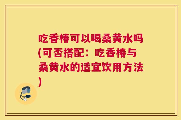 吃香椿可以喝桑黄水吗(可否搭配:吃香椿与桑黄水的适宜饮用方法) 吃香椿可以喝桑黄水吗(可否搭配:吃香椿与桑黄水的适宜饮用方法)