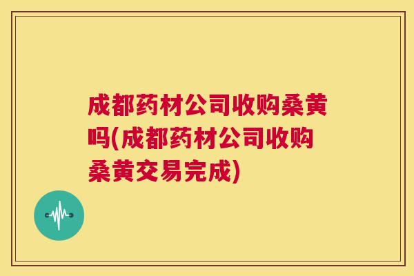 成都药材公司收购桑黄吗(成都药材公司收购桑黄交易完成) 成都药材公司收购桑黄吗(成都药材公司收购桑黄交易完成)
