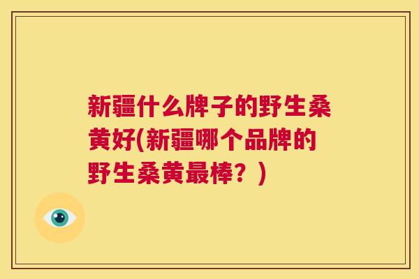 新疆什么牌子的野生桑黄好(新疆哪个品牌的野生桑黄棒?) 新疆什么牌子的野生桑黄好(新疆哪个品牌的野生桑黄棒?)
