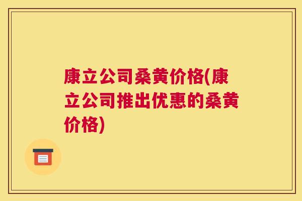 康立公司桑黄价格(康立公司推出优惠的桑黄价格) 康立公司桑黄价格(康立公司推出优惠的桑黄价格)