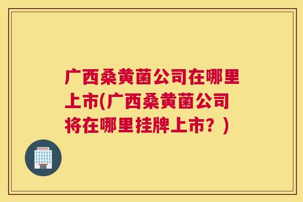 广西桑黄菌公司在哪里上市(广西桑黄菌公司将在哪里挂牌上市?) 广西桑黄菌公司在哪里上市(广西桑黄菌公司将在哪里挂牌上市?)