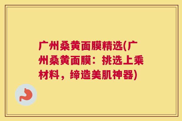 广州桑黄面膜精选(广州桑黄面膜:挑选上乘材料,缔造美肌神器) 广州桑黄面膜精选(广州桑黄面膜:挑选上乘材料,缔造美肌神器)