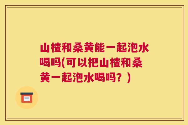 山楂和桑黄能一起泡水喝吗(可以把山楂和桑黄一起泡水喝吗?) 山楂和桑黄能一起泡水喝吗(可以把山楂和桑黄一起泡水喝吗?)