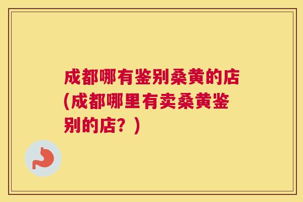 成都哪有鉴别桑黄的店(成都哪里有卖桑黄鉴别的店?) 成都哪有鉴别桑黄的店(成都哪里有卖桑黄鉴别的店?)