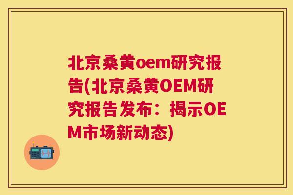 北京桑黄oem研究报告(北京桑黄OEM研究报告发布:揭示OEM市场新动态) 北京桑黄oem研究报告(北京桑黄OEM研究报告发布:揭示OEM市场新动态)