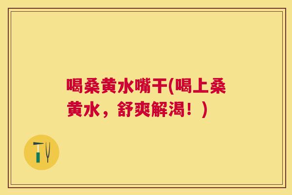 喝桑黄水嘴干(喝上桑黄水,舒爽解渴!) 喝桑黄水嘴干(喝上桑黄水,舒爽解渴!)