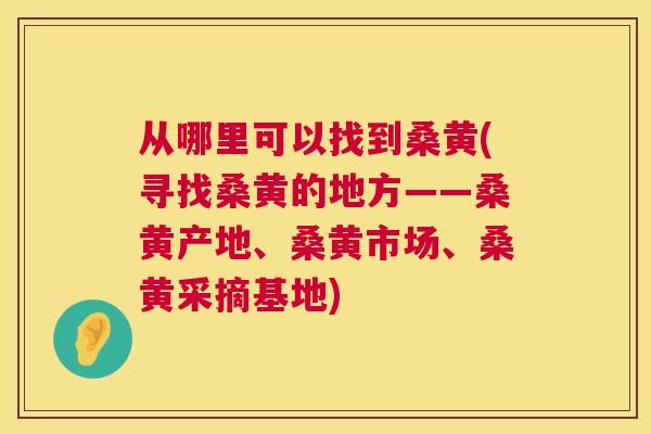 从哪里可以找到桑黄(寻找桑黄的地方——桑黄产地、桑黄市场、桑黄采摘基地) 从哪里可以找到桑黄(寻找桑黄的地方——桑黄产地、桑黄市场、桑黄采摘基地)