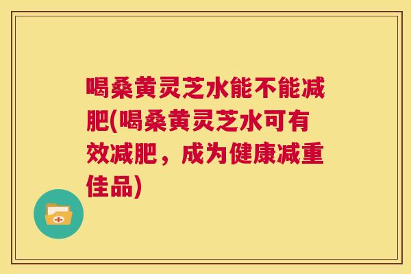 喝桑黄灵芝水能不能(喝桑黄灵芝水可有效,成为健康减重佳品) 喝桑黄灵芝水能不能(喝桑黄灵芝水可有效,成为健康减重佳品)
