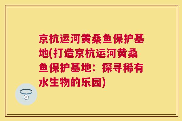 京杭运河黄桑鱼保护基地(打造京杭运河黄桑鱼保护基地:探寻稀有水生物的乐园) 京杭运河黄桑鱼保护基地(打造京杭运河黄桑鱼保护基地:探寻稀有水生物的乐园)