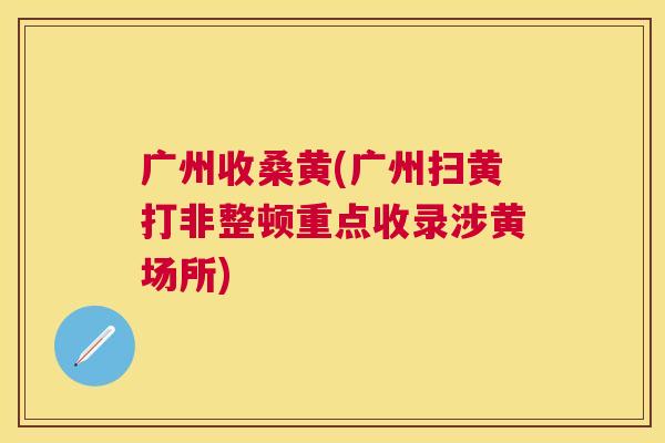 广州收桑黄(广州扫黄打非整顿重点收录涉黄场所) 广州收桑黄(广州扫黄打非整顿重点收录涉黄场所)