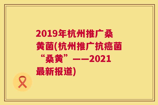 2019年杭州推广桑黄菌(杭州推广“桑黄”——2021新报道) 2019年杭州推广桑黄菌(杭州推广“桑黄”——2021新报道)