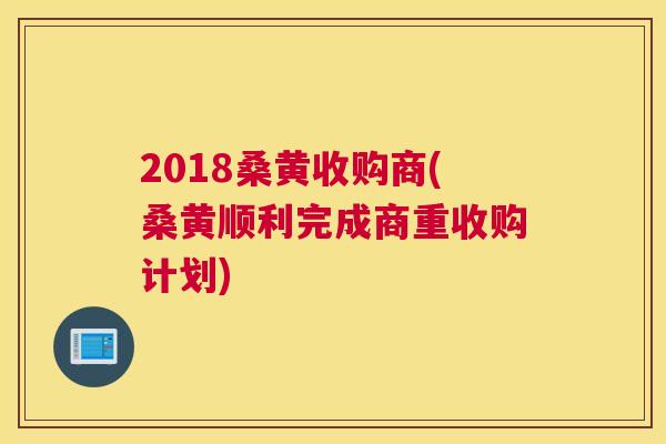 2018桑黄收购商(桑黄顺利完成商重收购计划) 2018桑黄收购商(桑黄顺利完成商重收购计划)