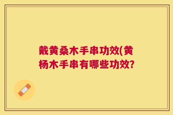 戴黄桑木手串功效(黄杨木手串有哪些功效? 戴黄桑木手串功效(黄杨木手串有哪些功效?