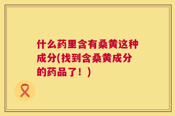 什么药里含有桑黄这种成分(找到含桑黄成分的药品了!) 什么药里含有桑黄这种成分(找到含桑黄成分的药品了!)