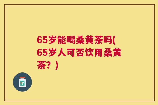 65岁能喝桑黄茶吗(65岁人可否饮用桑黄茶?) 65岁能喝桑黄茶吗(65岁人可否饮用桑黄茶?)