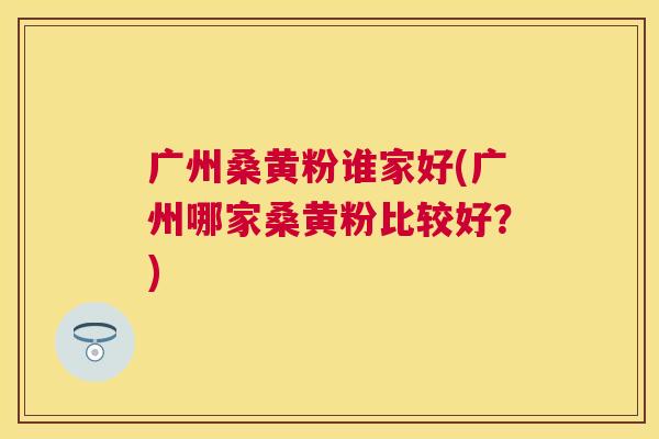 广州桑黄粉谁家好(广州哪家桑黄粉比较好?) 广州桑黄粉谁家好(广州哪家桑黄粉比较好?)
