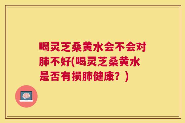 喝灵芝桑黄水会不会对不好(喝灵芝桑黄水是否有损健康?) 喝灵芝桑黄水会不会对不好(喝灵芝桑黄水是否有损健康?)