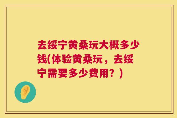去绥宁黄桑玩大概多少钱(体验黄桑玩,去绥宁需要多少费用?) 去绥宁黄桑玩大概多少钱(体验黄桑玩,去绥宁需要多少费用?)