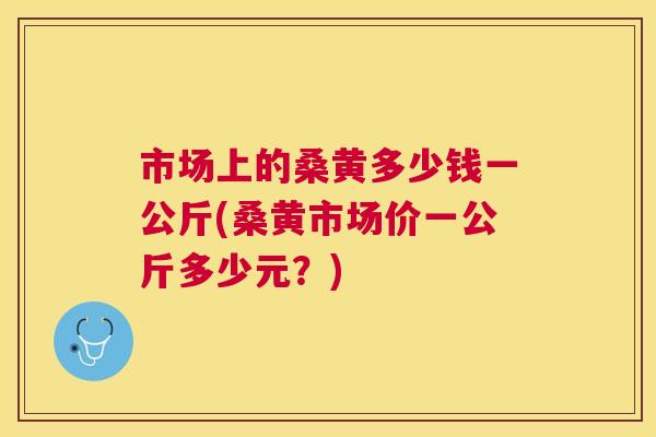 市场上的桑黄多少钱一公斤(桑黄市场价一公斤多少元?) 市场上的桑黄多少钱一公斤(桑黄市场价一公斤多少元?)