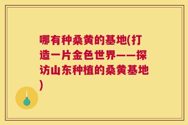 哪有种桑黄的基地(打造一片金色世界——探访山东种植的桑黄基地) 哪有种桑黄的基地(打造一片金色世界——探访山东种植的桑黄基地)