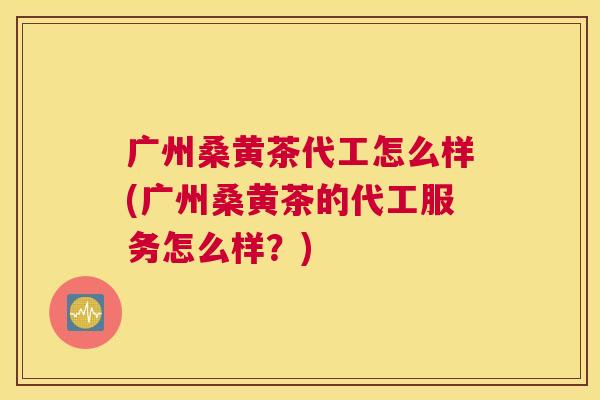 广州桑黄茶代工怎么样(广州桑黄茶的代工服务怎么样?) 广州桑黄茶代工怎么样(广州桑黄茶的代工服务怎么样?)