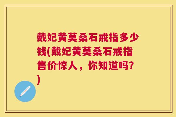 戴妃黄莫桑石戒指多少钱(戴妃黄莫桑石戒指售价惊人,你知道吗?) 戴妃黄莫桑石戒指多少钱(戴妃黄莫桑石戒指售价惊人,你知道吗?)