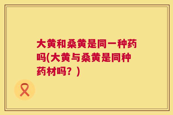大黄和桑黄是同一种药吗(大黄与桑黄是同种药材吗?) 大黄和桑黄是同一种药吗(大黄与桑黄是同种药材吗?)
