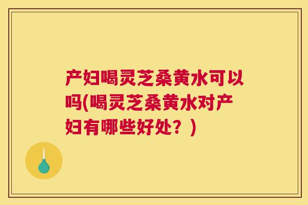 产妇喝灵芝桑黄水可以吗(喝灵芝桑黄水对产妇有哪些好处?) 产妇喝灵芝桑黄水可以吗(喝灵芝桑黄水对产妇有哪些好处?)