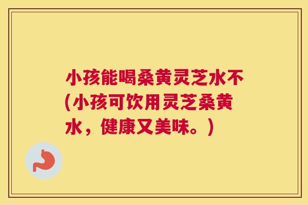 小孩能喝桑黄灵芝水不(小孩可饮用灵芝桑黄水,健康又美味。) 小孩能喝桑黄灵芝水不(小孩可饮用灵芝桑黄水,健康又美味。)