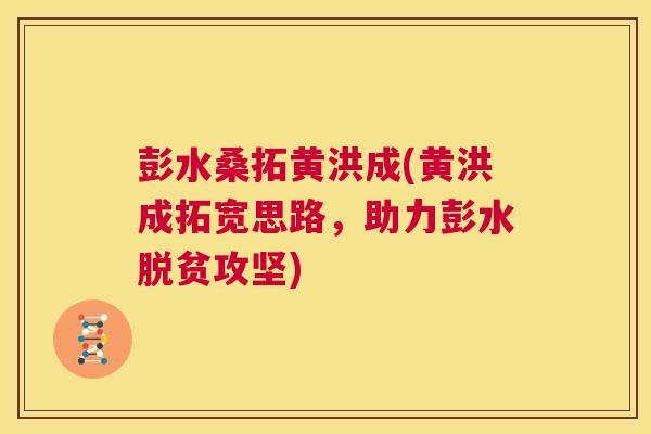 彭水桑拓黄洪成(黄洪成拓宽思路,助力彭水脱贫攻坚) 彭水桑拓黄洪成(黄洪成拓宽思路,助力彭水脱贫攻坚)