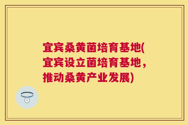 宜宾桑黄菌培育基地(宜宾设立菌培育基地,推动桑黄产业发展) 宜宾桑黄菌培育基地(宜宾设立菌培育基地,推动桑黄产业发展)