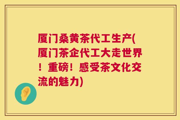厦门桑黄茶代工生产(厦门茶企代工大走世界!重磅!感受茶文化交流的魅力) 厦门桑黄茶代工生产(厦门茶企代工大走世界!重磅!感受茶文化交流的魅力)