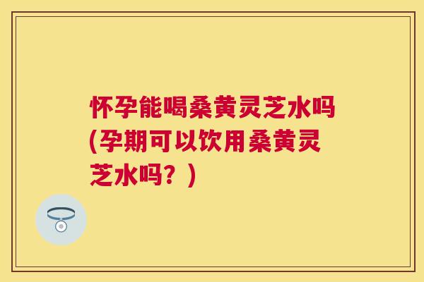 怀孕能喝桑黄灵芝水吗(孕期可以饮用桑黄灵芝水吗?) 怀孕能喝桑黄灵芝水吗(孕期可以饮用桑黄灵芝水吗?)