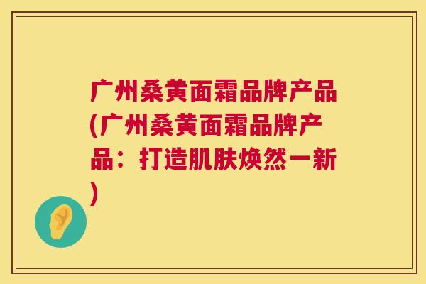 广州桑黄面霜品牌产品(广州桑黄面霜品牌产品:打造焕然一新) 广州桑黄面霜品牌产品(广州桑黄面霜品牌产品:打造焕然一新)